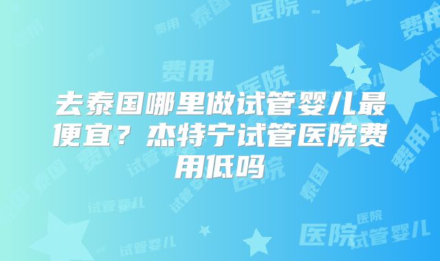 去泰国哪里做试管婴儿最便宜？杰特宁试管医院费用低吗