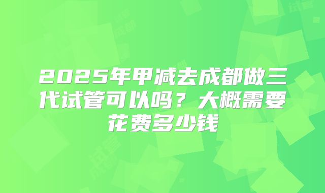 2025年甲减去成都做三代试管可以吗?大概需要花费多少钱