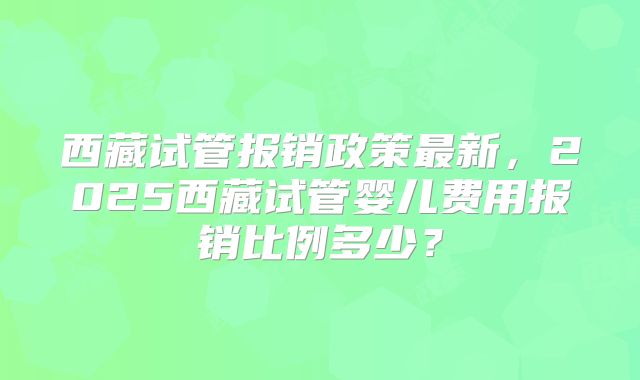 西藏试管报销政策最新,2025西藏试管婴儿费用报销比例多少?