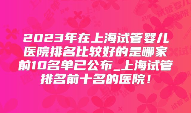 2023年在上海试管婴儿医院排名比较好的是哪家前10名单已公布_上海试管排名前十名的医院！