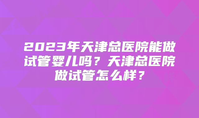 2023年天津总医院能做试管婴儿吗?天津总医院做试管怎么样?