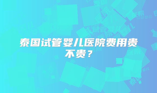 泰国试管婴儿医院费用贵不贵?