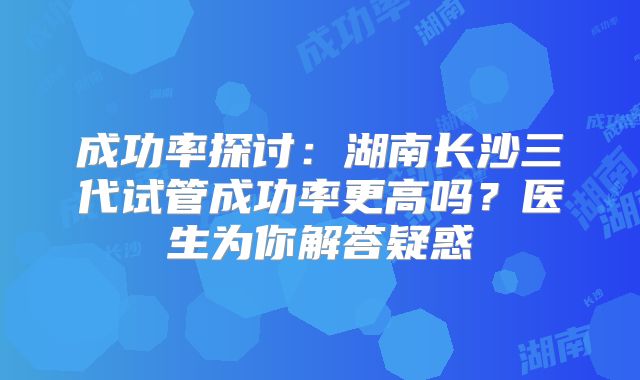 成功率探讨:湖南长沙三代试管成功率更高吗?医生为你解答疑惑