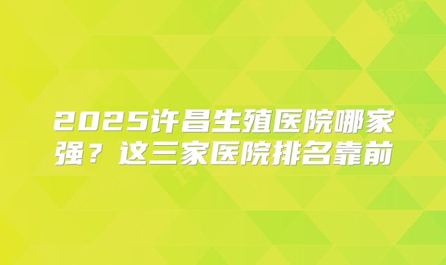 2025许昌生殖医院哪家强?这三家医院排名靠前