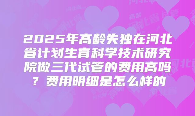 2025年高龄失独在河北省计划生育科学技术研究院做三代试管的费用高吗？费用明细是怎么样的