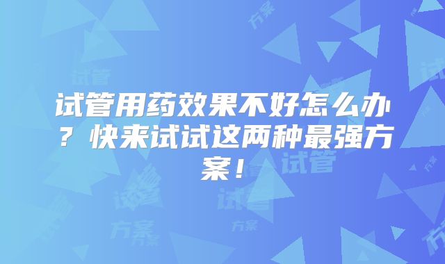 试管用药效果不好怎么办?快来试试这两种最强方案!