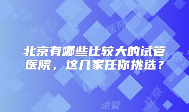 北京有哪些比较大的试管医院，这几家任你挑选？