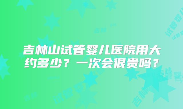 吉林山试管婴儿医院用大约多少？一次会很贵吗？