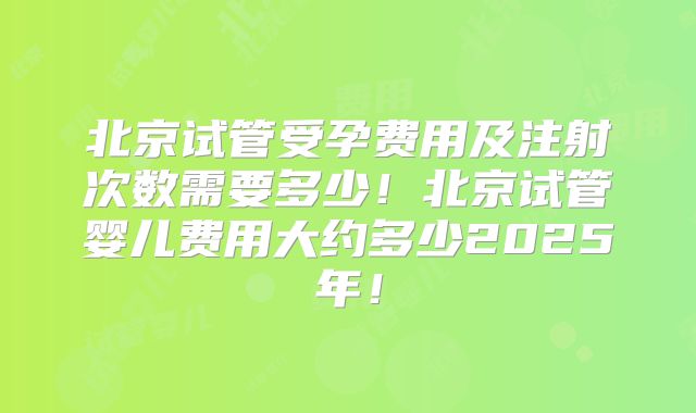 北京试管受孕费用及注射次数需要多少!北京试管婴儿费用大约多少2025年!