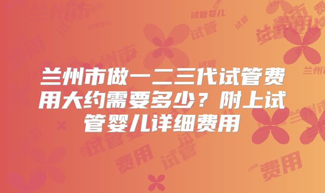 兰州市做一二三代试管费用大约需要多少？附上试管婴儿详细费用