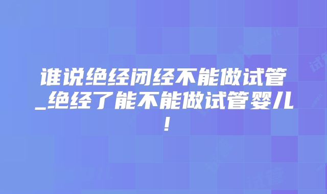 谁说绝经闭经不能做试管_绝经了能不能做试管婴儿！