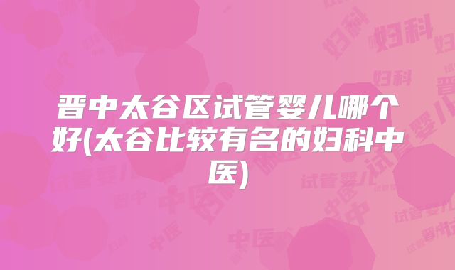 晋中太谷区试管婴儿哪个好(太谷比较有名的妇科中医)