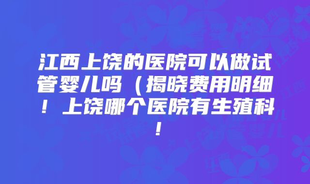 江西上饶的医院可以做试管婴儿吗（揭晓费用明细！上饶哪个医院有生殖科！