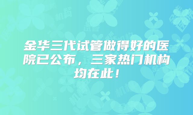 金华三代试管做得好的医院已公布，三家热门机构均在此！