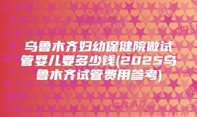 乌鲁木齐妇幼保健院做试管婴儿要多少钱(2025乌鲁木齐试管费用参考)