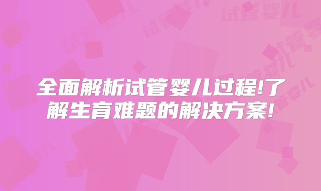 全面解析试管婴儿过程!了解生育难题的解决方案!