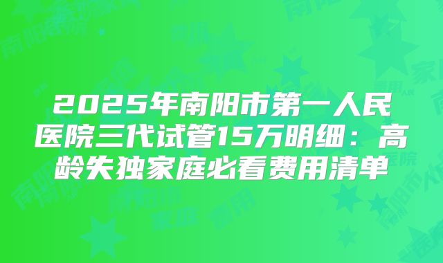 2025年南阳市第一人民医院三代试管15万明细:高龄失独家庭必看费用清单