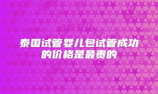 泰国试管婴儿包试管成功的价格是最贵的