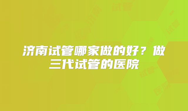 济南试管哪家做的好？做三代试管的医院