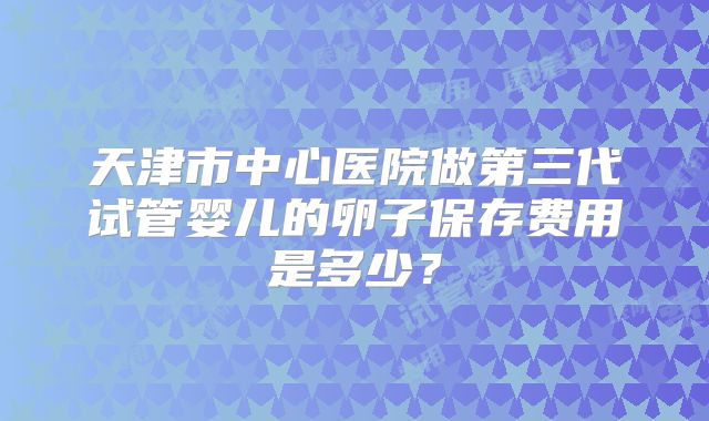 天津市中心医院做第三代试管婴儿的卵子保存费用是多少？