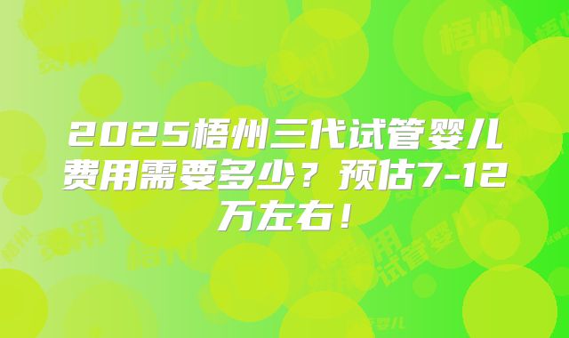 2025梧州三代试管婴儿费用需要多少？预估7-12万左右！