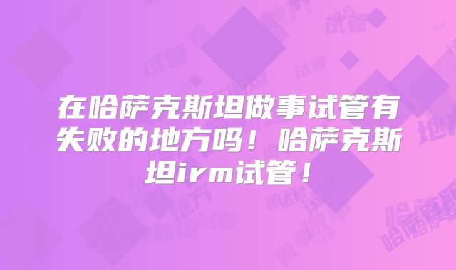 在哈萨克斯坦做事试管有失败的地方吗！哈萨克斯坦irm试管！