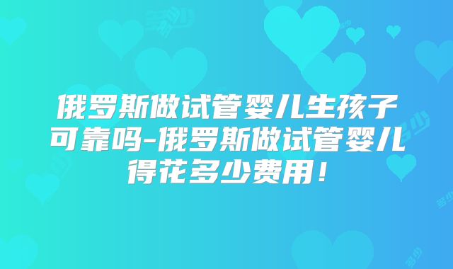 俄罗斯做试管婴儿生孩子可靠吗-俄罗斯做试管婴儿得花多少费用!