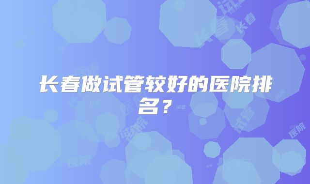长春做试管较好的医院排名？