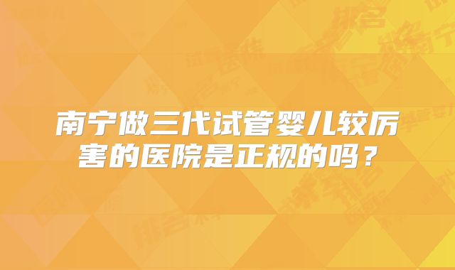 南宁做三代试管婴儿较厉害的医院是正规的吗?