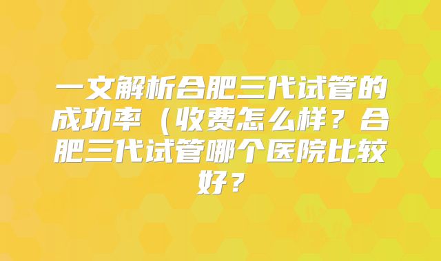一文解析合肥三代试管的成功率（收费怎么样？合肥三代试管哪个医院比较好？