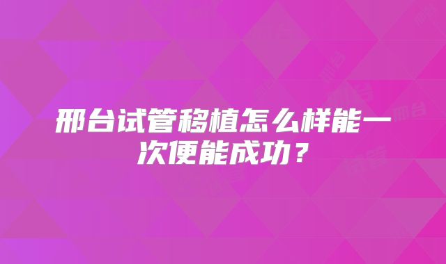 邢台试管移植怎么样能一次便能成功?