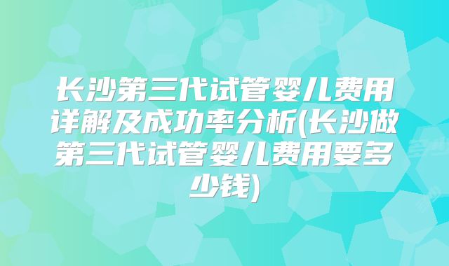 长沙第三代试管婴儿费用详解及成功率分析(长沙做第三代试管婴儿费用要多少钱)