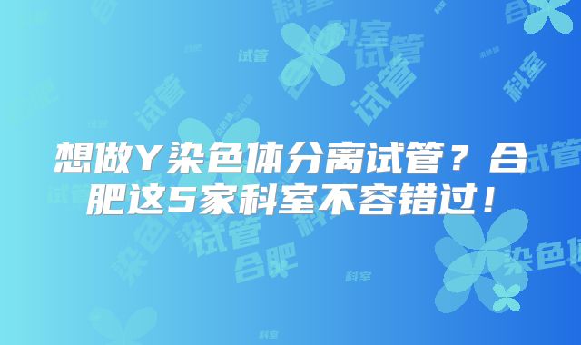 想做Y染色体分离试管?合肥这5家科室不容错过!