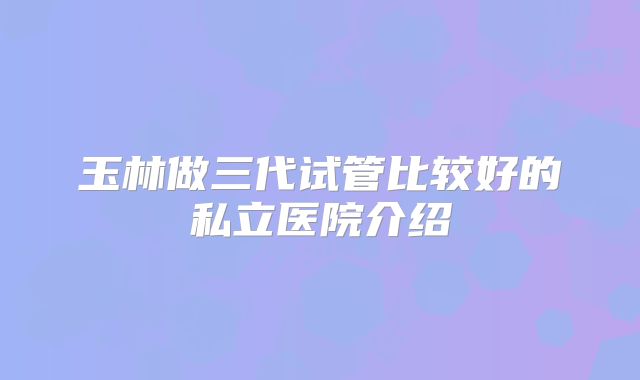 玉林做三代试管比较好的私立医院介绍