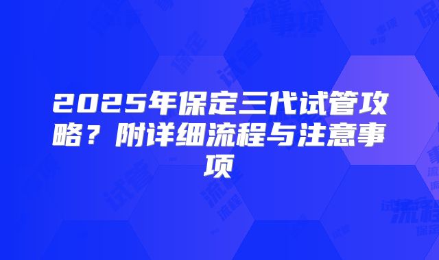 2025年保定三代试管攻略？附详细流程与注意事项