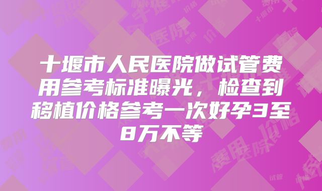 十堰市人民医院做试管费用参考标准曝光，检查到移植价格参考一次好孕3至8万不等