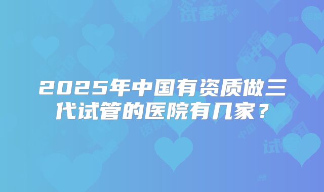 2025年中国有资质做三代试管的医院有几家?