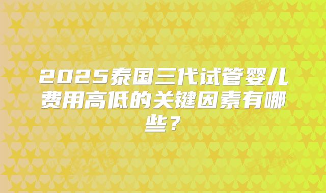 2025泰国三代试管婴儿费用高低的关键因素有哪些？