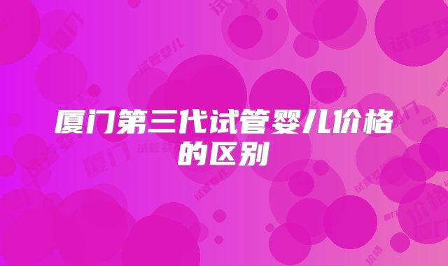 厦门第三代试管婴儿价格的区别