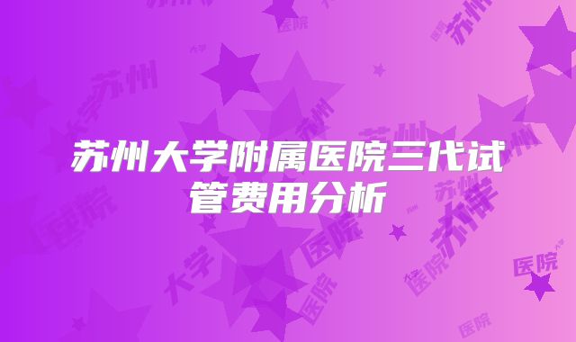 苏州大学附属医院三代试管费用分析