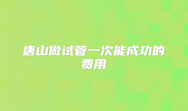 唐山做试管一次能成功的费用