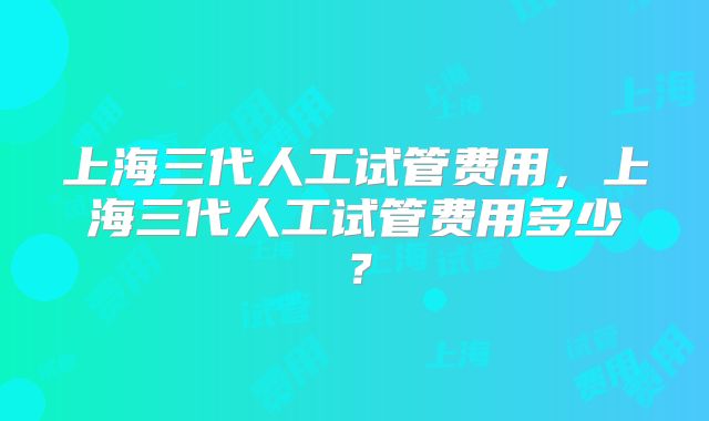 上海三代人工试管费用,上海三代人工试管费用多少?