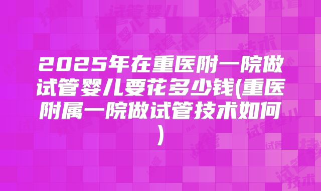 2025年在重医附一院做试管婴儿要花多少钱(重医附属一院做试管技术如何)
