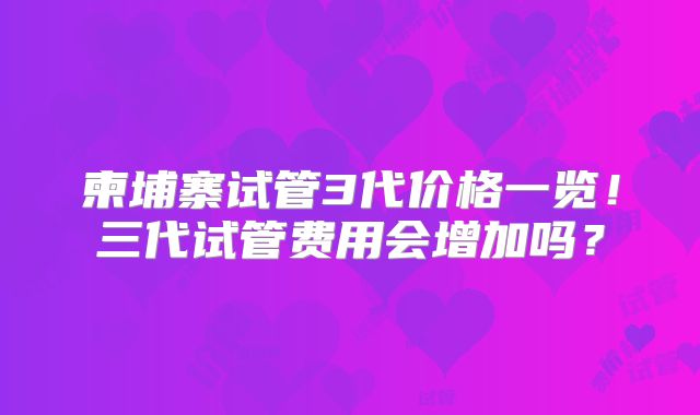 柬埔寨试管3代价格一览!三代试管费用会增加吗?
