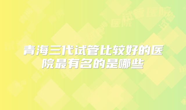 青海三代试管比较好的医院最有名的是哪些