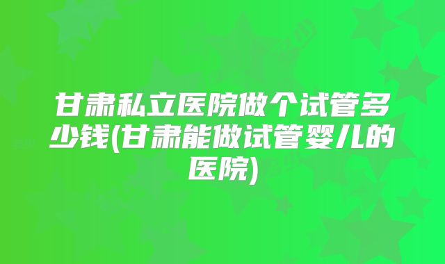 甘肃私立医院做个试管多少钱(甘肃能做试管婴儿的医院)