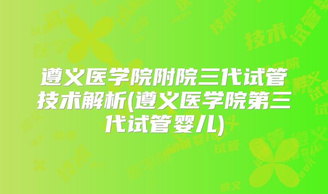 遵义医学院附院三代试管技术解析(遵义医学院第三代试管婴儿)