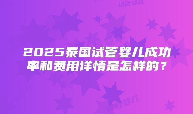 2025泰国试管婴儿成功率和费用详情是怎样的?