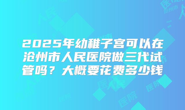 2025年幼稚子宫可以在沧州市人民医院做三代试管吗？大概要花费多少钱