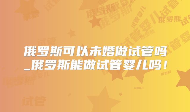 俄罗斯可以未婚做试管吗_俄罗斯能做试管婴儿吗!
